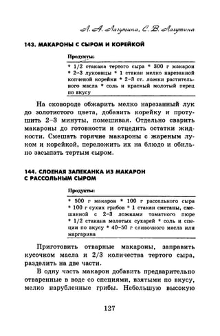 143. МАКАРОНЫ С СЫРОМ И КОРЕЙКОЙ
Прод.~
* 1/2 стакана тертого сыра * 300 г макарон
* 2-3 луковицы * 1 стакан мелко нарезанной
копченой корейки * 2-3 ст. ложки раститель­
ного масла * соль и красный молотый перец
по вкусу
На сковороде обжарить мелко нарезанный лук
до золотистого цвета, добавить корейку и проту­
шить 2-3 минуты, помешивая. Отдельно сварить
макароны до готовности и отцедить остатки жид­
кости. Смешать горячие макароны с жареным лу­
ком и корейкой, переложить их на блюдо и обиль­
но засыпать тертым сыром.
144. СЛОЕНАЯ ЗАПЕКАНКА ИЭ МАКАРОН
С РАССОЛЬНЫМ СЫРОМ
Продукты:
* 500 г макарон * 100 г рассольного сыра
* 100 г сухих грибов * 1 стакан сметаны, сме­
шанной с 2-3 ложками томатного пюре
* 1/2 стакана молотых сухарей * соль и спе­
ции по вкусу * 40-50 г сливочного масла или
маргарина
Приготовить отварные макароны, заправить
кусочком масла и 2/3 количества тертого сыра,
разделить на две части.
В одну часть макарон добавить предварительно
отваренные в воде со специями, взятыми по вкусу,
мелко нарубленные грибы. Небольтую высокую
127
 