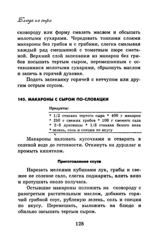 сковороду или форму смазать маСJiом и обсыпать
молотыми сухарями. Чередовать тонкими слоями
макароны без грибов и с грибами, слегка смазывая
каждый ряд смешанной с томатным пюре смета­
ной. Верхний слой запеканки из макарон без гри­
бов посыпать тертым сыром, перемешанным с ос­
тавшимися молотыми сухарями, сбрызнуть маслом
и запечь в горячей духовке.
Подать запеканку горячей с кетчупом или дру­
гим острым соусом.
145. МАКАРОНЫ С СЫРОМ ПО-СЛОВАЦКИ
Продукты:
* 1/2 стакана тертого сыра * 400 г макарон
* 250 г свежих грибов * 100 г свежего сала
* 2-3 луковицы * 1/3 стакана белого вина
* зелень, соль и специи по вкусу
'Макароны наломать кусочками и отварить в
соленой воде до готовности. Откинуть на дуршлаг и
промыть кипятком.
Приrотовпение соусе
Нарезать мелкими кубиками лук, грибы и све­
жее не соленое сало, слегка поджарить, влить вино
и протушить около получаса.
Остывшие макароны положить на сковороду с
разогретым растительным маслом, добавить горя­
чий грибной соус, рубленую зелень, соль и специи
по вкусу. Перемешать, выложить на блюдо и
обильно засыпать тертым сыром.
128
 