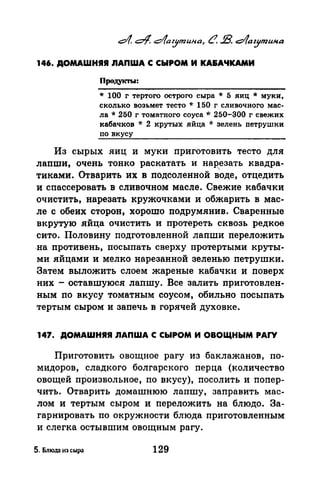 146. ДОМАШНЯЯ nAПWA С СЫРОМ И КА&АЧКАМИ
Продукты:
* 100 г тертого острого сыра * 5 яиц * муки,
сколько возьмет тесто * 150 г сливочного мас­
ла* 250 г томатного соуса,,,. 250-300 г свежих
кабачков * 2 крутых яйца * зелень петрушки
по вкусу
Из сырых яиц и муки nриготовить тесто для
лаnши, очень тонко раскатать и нарезать квадра­
тиками. Отварить их в подсоленной в'оде, отцедить
и сnассеровать в сливочном масле. Свежие кабачки
очистить, нарезать кружочками и обжарить в мас­
ле с обеих сторон, хорошо подрумянив. Сваренные
вкрутую .яйца очистить и протереть сквозь редкое
сито. Половину nодготовленной лаnши переложить
.на противень, nосыпать сверху протертыми круты­
ми яйцами и мелко нарезанной зеленью nетрушки.
Затем выложить слоем жареные кабачки и поверх
них -оставшуюся лапшу. Все залить nриготовлен­
ным по вкусу томатным соусом, обильно nосыnать
тертым сыром и заnечь в горячей духовке.
147. ДОМАШНЯЯ ЛАПWА С СЫРОМ И ОВОЩНЫМ PAI"Y
Приготовить овощное рагу из баклажанов, по­
мидоров, сладкого болгарского перца (количество
овощей произвольное, по вкусу), посолить и nопер­
чить. Отварить домашнюю лапшу, заправить мас­
лом и тертым сыром и nереложить на блюдо. За­
гарнировать по окружности блюда приготовленным
и слегка остывшим овощным рагу.
5. Блюдn из сыра 129
 