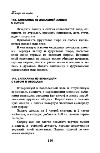 '148. ЗАПЕКАНКА ИЭ ДОМАШНЕЙ IIAПWИ
С СЫРОМ
Отварить лапшу в слегка солоноватой воде, от­
кинуть на дуршлаг, промыть кипятком, дать стечь
воде и отсушитъ.
Приготовить фруктовое пюре из любых кисло­
ватых плодов или ягод.
В смазанную маслом сковороду положить слоя­
ми, чередуя лапшу и фруктовое пюре, посыпая
слой пюре тертым не соленым сыром. Верхний
слой запеканки из лапши также обильно посыпать
тертым сыром, полить растопленным маслом и за­
печь в духовке. Подать запеканку с фруктовыми
коктейлями или соками.
149. ЗАПЕКАНКА ИЭ BEPMИWEJIИ
С СЫРОМ И ОВОЩАМИ
Отвареннуld в подсоленной воде и отсушенную
вермишель смешать с нарезанными мелкими куби­
ками вареными овощами (по вкусу) и мелко наруб­
ленными крутыми яйцами. Переложить в смазан­
ную маслом и слегка натертую чесноком сковороду
или форму.
Залить смесью из 2 частей сметаны и 1 части
майонеза, в которую добавить 2-3 ст. ложки терто­
го сыра.
Сверху так же слегка посыпать тертым сыром
и запечь в горячей духовке, хорошо подрумянив
верхний слой запеканки. Подать горячей со све­
жими овощами.
130
 