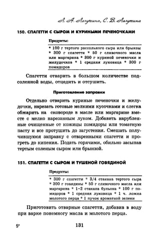 150. СПАГЕПИ С СЫРОМ И КУРИНЫМИ ПЕЧЕНОЧКАМИ
Продукты:
* 100 г тертого рассольного сыра или брынзы
* 300 г спагетти * 50 г сливочного масла
или маргарина * 300 г куриной печеночки и
желудочков * 1 средняя луковица * 300 г
помидоров
Спагетти отварить в большом количестве под­
соленной воды, отцедить и отсушить.
Приrотовпение заnравки
Огдельно отварить куриные печеночки и желу­
до•Iки, нарезать готовые мелкими кусочками и слегка
обжарить на сковороде в масле или маргарине вме­
сте с мелко нарезанным луком. ДобавИть нарублен­
ные очищенные от кожицы помидоры или томатную
пасту и все протушить до загустения. Смешать полу­
чившуюся заправку с отваренными спагетти и про­
греть до кипения. Подать горячими, обильно засыпав
тертым соленым сыром или брынзой.
151. СПАГЕТТИ С СЫРОМ И ТУШЕНОЙ ГОВЯДИНОЙ
Продуrnоы:
* 300 г спагетти -J.· 3/4 стакана тертого сыра
* 300 г говядины * 50 г сливочного масла или
маргарина * 1-2 стакана бульона * 100 г по­
мидоров * 1 средняя луковица * 1 ч. ложка
молотого перца * 1 пучок ароматной зелени
Приготовить отварные спагетти, добавив в воду
при варке понемногу масла и молотого перца.
5* 131
 