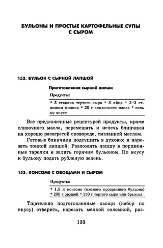 &УЛЬОНЫ И ПРОСТЫЕ КАРТОФЕПЬНЫЕ СУПЫ
С СЫРОМ
152. &У.ЯЬОН С СЫРНОЙ .ЯАПWОЙ
Приrотовпение сырной nanwи
Проду1сты:
* З стакана тертого. сыра * 3 яйца -J: 2-3 ст.
ложки молока * 20 г сливочного масла * соль
по вкусу
Все предложенные рецептурой продукты, кроме
сливочного масла, перемешать и испечь блинчики
на хорошо разогретой сковороде, смазанной маслом.
Готовые блинчики подсушить в духовке и наре­
зать тонкой лапшой. Разложить лапшу в порцион­
ные тарелки и залить горячим бульоном. По вкусу
к бульону подать рубленую зелень.
153. КОНСОМЕ С ОВОЩАМИ И СЫРОМ
* 1,5 л консоме (мясного прозрачного бульона)
* 200 г овощей -J: 150 г тертого сыра или брынзы
Тщательно подготовленные овощи (набор по
вкусу) отварить, нарезать мелкой соломкой, раз-
133
 
