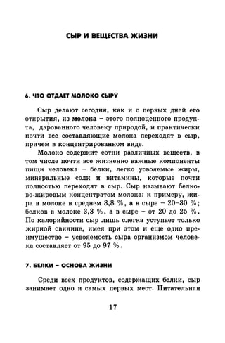 СЫР И ВЕЩЕСТВА ЖИЗНИ
6. ЧТО ОТДАЕТ MOIIOKO СЫРУ
Сыр делают сегодня, как и с первых дней его
открытия, из молока- этого полноценного продук-
"та, дарованного человеку природой, и практически
почти все составляющие молока переходят в сыр,
причем в концентрированном виде.
Молоко содержит сотни различных веществ, в
том числе почти все жизненно важные компоненты
пищи человека - белки, легко усвояемые жиры,
минеральные соли и витамины, которые почти
полностью переходят в сыр. Сыр называют белко­
во-жировым концентратом молока: к примеру, жи­
ра в молоке в среднем 3,8 °/о, а в сыре - 20-30 'У<>;
белков в молоке 3,3 °/о, а в сыре - от 20 до 25 о/о.
По калорийности сыр лишь слегка уступает только
жирной свинине, имея при этом и еще одно пре­
имущества - усвояемость сыра организмом челове­
ка составляет от 95 до 97 о/о.
7. &ЕЛКИ - ОСНОВА ЖИЗНИ
Среди всех продуктов, содержащих белки, сыр
занимает одно и самых первых мест. Питательная
17
 
