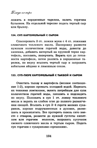 ложить в порцяоиные тарелки, залить горячим
бульоном. На отдельной тарелке подать тертый сыр
или брынзу.
154. СУП КАРТОФЕЛЬНЫЙ С СЫРОМ
СпассероватЪ 3 ст. ложки муки с 4 ст. ложками
сливочного топленого масла. Пассеровку развести
нужным количеством горячей воды, довести до
кипения, добавить натертый на крупной терке кар­
тофель, посолить, поперчить. Варить суп до Готов­
ности картофеля, затем разлить в порционные та­
релки, по вкусу всыпать тертый сыр и заправить
взбитыми яйцами и лимонным соком.
155. СУП-ПЮРЕ КАРТОФЕJIЬНЫЙ С ТЫКВОЙ И СЫРОМ
Очистить тыкву и картофель (весовое соотноше­
ние 1:2), хорошо промыть холодной водой. Нарезать
их тонкими ломтиками, залить потребным для супа
количеством горячей воды, посолить и подсладить
по вкусу. Положить в суп 1 ст. ложку топленого
масла и варить на слабом огне до полного размягче­
ния овощей. Всыпать в суп 3-4 горсти мелких суха­
риков, хорошо подрумяненных в духовке, разме­
шать и прокипятить. Все протереть сквозь сито вме­
сте с отваром, развести до нужной густоты кипят­
ком или горячим молоком, заправить кусочком
свежего сливочного масла и тертым сыром. Подать
суп горячим с сухариками-«орешками».
134
 