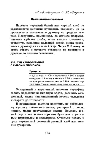 Приrото1111ение r:ухармко•
Нарезать черствый белый или черный хлеб по
возможности мелкими кубиками, высыпать их на
противень и поставить в духовку со средним жа­
ром. Подсушить, помешивая, до легкого подрумя­
нивания кубиков хлеба, затем вынуть противень,
сбрызнуть сухарики холодной водой, снова поста­
вить в духовку на сильный жар. Через 2-3 минуты
огонь убрать и оставить сухарики на противне в
духовке до полного остывания.
156. СУП КАРТОФЕЛЬНЫЙ
С СЫРОМ И ЧЕСНОКОМ
* 1,5 л воды * 500 г картофеля -J: 100 г корня
сельдерея -J: 4 дольки чеснока ~~: 80 г сливочно­
го или растительного масла * 0,5 стакана тер­
того сыра ~~ соль, тмин, петрушка по вкусу
Очищенный и нарезанный пополам картофель
залить подсоленной кипящей водой, добавить очи­
щеннъiЙ, мелко нашинкованный корень сельдерея
и сварить до готовности.
В порционные тарелки положить по небольто­
му кусочку сливочного масла, растертый с солью
чеснок, мелко нарубленную зелень. Всыпать тер­
тый сыр и все залить горячим бульоном с размя­
тым картофелем и сельдереем. Отдельно подать к
супу нарезанный соломкой ржаной хлеб или мел­
кие сухарики.
135
 