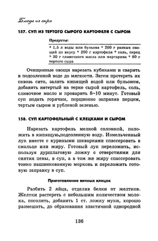 157. СУП ИЭ TEPTOrO СЫРОrО КАРТОФЕЛЯ С .СЫРОМ
* 1,5 л воды или бульона * 200 г разных ово­
щей по вкусу * 200 г картофеля * соль, перец
* 30 г сливочного масла или маргарина * 80 г
тертого сыра
Очищенные овощи нарезать кубиками и сварить
в подсоленной воде до мягкости. Затем протереть их
сквозь сито, залить кипящей водой или бульоном,
добавить натертый на терке сырой картофель, соль,
сливочное масло и проварить 8-10 минут. Готовый
суп подать горячим, порционно заправив перцем,
тертым сыром и рубленой зеленью.
158. СУП КАРТОФЕЛЬНЫЙ С КЛЕЦКАМИ И СЫРОМ
Нарезать картофель мелкой соломкой, поло­
жить в кипящую"подсоленную воду. Измельченный
лук вместе с куриными шкварками спассеровать в
смальце или жиру. Готовый лук переложить, ис­
пользуя дуршлаговую ложку с отверстиями для
снятия пены, в суп, а в том же жиру спассеровать
тонко нашинкованную морковь и переложить гото­
вую заправку в суп.
Приrотовnение яичных кnецок
Разбить 2 яйца, отделив белки от желтков.
Желтки растереть с небольшим количеством моло­
ка, посолить, добавить 1 ст. ложку муки, хорошо
размешать, до образования эластичной однородной
136
 