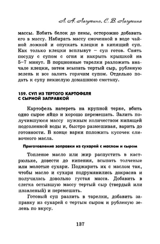 массы. Взбить белок до nены, осторожно добавить
его в массу. Набирать массу смоченной в воде чай­
ной ло?Ккой и опускать клецки в кипящий суп.
Как только клецки всплывут - суп готов. Снять
посуду с супом с огня и накрыть крышкой на
5-7 минут. В порционные тарелки разложить вна­
чале клецки, затем всыпать тертый сыр, рубленую
зелень и все залить горячим супом. Отдельно по­
дать к супу не кислую домашнюю сметану.
159. СУП ИЭ ТЕРТОГО КАРТОФЕnЯ
С СЫРНОЙ ЗАПРАВКОЙ
Картофель натереть на крупной терке, вбить
одно сырое яйцо и хорошо перемешать. Залить по­
лучившуюся массу нужным количеством кипящей
подсоленной воды и, быстро размешивая, варить до
готовности. В конце варки nоложить кусочек сли­
вочного масла.
Приrотовnение заправки из сухарей с масnом и сыром
Топленое масло или жир распустить в каст­
рюльке, довести до киnения, всыпать толченые
или молотые сухари. Поджарить их с маслом так,
чтобы масло и сухари подрумянились докрасна и
получилась довольно густая масса. Добавить в
слегка остывшую массу тертый сыр (твердый или
плавленый) и перемешать.
Готовый суп разлить в тарелки, добавить за­
правку из сухарей с тертым сыром и рубленую зе­
лень по вкусу.
137
 
