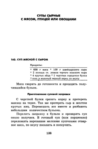 СУПЫ СЫРНЫЕ
С МЯСОМ, ПТИЦЕЙ ИnИ ОВОЩАМИ
160. СУП МЯСНОЙ С СЫРОМ
* 600 г мяса -J: 100 г швейцарского сыра
* 2 полных ст. ложки тертого зеленого сыра
·J: 4 крутых яйца oJ: 1 черствая городская булка
-J: соль и молотый ЧРрный перец по вкусу
Мясо сварить до готовности и процедить полу­
чившийся бульон.
Приrотовnение суnовой заnравки
С черствой булки срезать корку и протереть
мякиш на терке. Так же протереть сыр и желтки
крутых яиц. Перемешать все вместе и разбавить
небольшим количеством бульона.
Перелить заправку в бульон и проварить суп
около получаса. В готовый суп (или порционно)
переложить нарезанное мелкими кусочками отвар­
ное мясо, по вкусу посолить и поперчить.
138
 