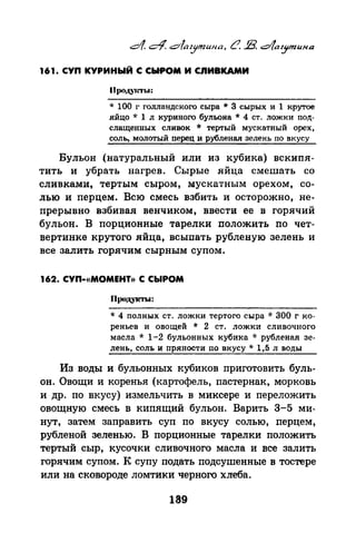 161. СУП КУРИНЫЙ С СЫРОМ И СIIИВКАМИ
()poJ..I.YIМ'Ы:
* 100 г голландского сыра * 3 сырых и 1 крутое
яйцо* 1 л куриного бульона* 4 ст. ложки под­
слащенных сливок * тертый мускатный орех,
соль, молотый перец и рубленая зелень по вкусу
Бульон (натуральный или из кубика) вскипя­
тить и убрать нагрев. Сырые яйца смешать со
сливками, тертым сыром, мускатным орехом, со­
лью и перцем. Всю смесь взбить и осторожно, не­
прерывно взбивая венчиком, ввести ее в горячий
бульон. В порцианвые тарелки положить по чет­
вертинке крутого яйца, всыпать рубленую зелень и
все залить горячим сырным супом.
162. СУП-«МОМЕНТ)) С СЫРОМ
Продукты:
* 4 полных ст. ложки тертого сыра * 300 г ко­
реньев и овощей * 2 ст. ложки сливочного
масла * 1-2 бульонных кубика * рубленая зе­
лень, соль и пряности по вкусу* 1,5 л воды
Из воды и бульонных кубиков приготовить буль­
он. Овощи и коренья (картофель, пастернак, морковь
и др. по вкусу) измельчить в миксере и переложить
овощную смесь в кипящий бульон. Варить 3-5 ми­
нут, затем заправить суп по вкусу солью, перцем,
рубленой зеленью. В порционные тарелки положить
тертый сыр, кусочки сливочного масла и все залить
горячим супом. К супу подать подсушенные в тостере
или на сковороде ломтики черного хлеба.
189
 