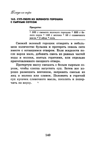 163. СУП-ПIОРЕ ИЭ ЭЕЛЕНОrО fOPOWKA
С СЫРНЫМ СОУСОМ
Продукты:
* 500 г свежего зеленого горошка * 800 г бе­
лого соуса * 150 г молока * 50 г сливочного
масла * 2 яйца * соль
Свежий зеленый горошек отварить в неболь­
шом количестве бульона и протереть сквозь сито
вместе с оставшимел отваром. Если жидкости по­
сле варки мало, добавить смесь из равных частей
воды и молока, взятых горячими, или отдельно
приготовленного овощного отвара.
Протертую массу смешать с белым сырным со­
усом, чтобы слегка загустить суп. Затем все хо­
рошо размешать венчиком, заправить смесью из
яиц и молока или сливок. Положить в горячий
суп кусочек сливочного масла, посолить и попер-
чить по вкусу.
140
 