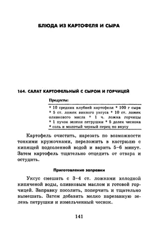 &ЛЮДА ИЗ КАРТОФЕ.ПЯ И СЫРА
164. C.AJIAT КАРТОФЕЛЬНЫЙ С СЫРОМ И rОРЧИЦЕЙ
Прод.укты:
* 10 средних клубней картофеля * 100 г сыра
* 5 ст. ложек винного уксуса * 10 ст. ложек
оливкового масла -J: 1 ч. ложка горчицы
* 1 пучок зелени петрушки * 5 долек чеснока
* соль и молотый черный перец по вкусу
Картофель очистить, нарезать по возможности
тонкими кружочками, переложить в кастрюлю с
кипящей подсоленной водой и варить 5-6 минут.
Затем картофель тщательно отцедить от отвара и
остудить.
Приrотовпение заnравки
Уксус смешать с 3-4 ст. ложками холодной
кипяченой воды, оливковым маслом и готовой гор­
чицей. Заправку посолить, поперчить и тщательно
вымешать. Затем добавить мелко нарезанную зе­
лень петрушки и измельченный чеснок.
141
 