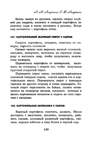 Затем, вынув из духовки, сделать сверху клуб­
ней два надреза, вложить в каждый картофель по
ломтику сыра и вновь поставить в духовку. Когда
сыр оплавится - картофель готов.
167. КАРТОФШЬНЫЙ·JКАРЕНЫЙ ПИJIOr С СЫРОМ
Сварить картофель, остудить, очистить от ко­
журы, нарезать соломкой.
Свежее свиное сало нарезать мелкой соломкой,
посолить, nоперчить, nоложить на горячую сково­
роду и вытопить жир, чтобы получились золоти­
стые шкварки.
Перемешать картофель со шкварками, выло­
жить на сковороду с жиром так, чтобы получился
круглый открытый пирог.
Поджарить nирог снизу, посыпать нарезанным
соломкой твердым сыром, слегка вдавив его в кар­
тофельную массу. Перевернуть пирог с помощью
тарелки на другую сторону и снова поджарить. Го­
товый пирог переложить на бЛiодо, полить остав­
шимся на сковороде маслом, посыпать зеленью и
мелко нарезанным чесноком и подать на стол горя­
чим с овощами.
168. КАРТОФЕJIЬНАЯ 3АПЕКАНКА С СЫРОМ
Вареный картофель очистить, размять. Масло
растереть с желтками, посолить, nоперчить, доба­
вить специи, холодный размятый картофель, сме­
тану, хорошо взбитые в пену белки и тертый сыр.
143
 