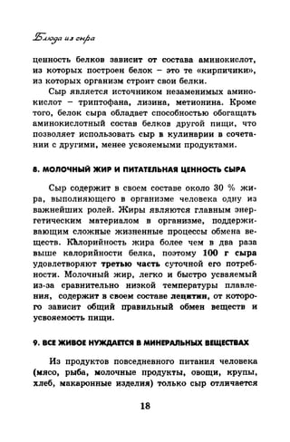 ценность белков зависит от состава аминокислот,
из которых построен белок - это те «кирпичики»,
из которых организм строит свои белки.
Сыр является источником незаменимых амино­
кислот - триптофана, лизина, метионина. Кроме
того, белок сыра обладает способностью обогащать
аминокислотный состав белков другой пищи, что
позволяет использовать сыр в кулинарии в сочета­
нии с другими, менее усвояемыми продуктами.
8. МОЛОЧНЫЙ ЖИР И ПИТАТЕЛЬНАЯ ЦЕННОСТЬ СЫРА
Сыр содержит в своем составе около 30 %> жи­
ра, выполняющего в организме человека одну из
важнейших ролей. Жиры являются главным энер­
гетическим материалом в организме, поддержи­
вающим сложные жизненные процессы обмена ве­
ществ. Кhлорийность жира более чем в два раза
выше калорийности белка, поэтому 100 r сыра
удовлетворяют третью часть суточной его потреб­
ности. Молочный жир, легко и быстро усва.яемый
из-за сравнительно низкой температуры плавле­
ния, содержит в своем составе JJецитии, от которо­
го зависит общий правильный обмен веществ и
усвояемость пищи.
9. ВСЕ ЖИВОЕ НУЖДАОСЯ В МИНЕРАJIЬНЫХ ВЕЩЕСТВАХ
Из продуктов повседневного питания человека
(мясо, рыба, молочные продукты, овощи, крупъi,
хлеб, макаронные изделия) только сыр отличается
18
 