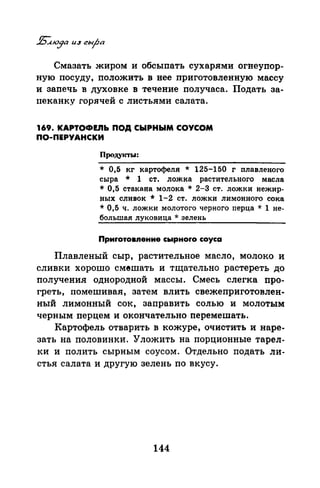 Смазать жиром и обсыпать сухарями огнеупор­
ную посуду, положить в нее приготовленную массу
и запечь в духовке в течение получаса. Подать за­
пеканку горячей с листьями салата.
169. KAPTOФEJib ПОД СЫРНЫМ СОУСОМ
ПО-ПЕРУАНСКИ
Продукты:
* 0,5 кг картофеля * 125-150 г плавленого
сыра * 1 ст. ложка растительного масла
* 0,5 стакана молока * 2-З ст. ложки нежир­
ных сливок * 1-2 ст. ложки лимонного сока
* 0,5 ч. ложки молотого черного перца * 1 не­
большая луковица * зелень
Приrотовnение сырноrо соуса
Плавленый сыр, растительное масло, молоко и
сливки хорошо смешать и тщательно растереть до
получения однородной массы. Смесь слегка про­
греть, помешивая, затем влить свежеприготовлен­
ный лимонный сок, заправить солью и молотым
черным перцем и окончательно перемешать.
Картофель отварить в кожуре, очистить и наре­
зать на половинки. Уложить на порционные тарел­
ки и полить сырным соусом. Отдельно подать ли­
стья салата и другую зелень по вкусу.
144
 