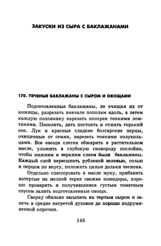 ЗАКУСКИ ИЭ СЫРА С _&АКnА>КАНАМИ
170. ПЕЧЕНЫЕ &АКJIАЖАНЫ С СЫРОМ И ОВОЩАМИ
Подготовленные баклажаны, не очищая их от
кожицы, разрезать вначале пополам вдоль, а затем
каждую половинку нарезать поперек тонкими лом­
тиками. Посолить, дать постоять и отжать горький
сок. Лук и красные сладкие болгарские перцы,
очищенные от семян, нарезать тонкими полуколь­
цами. Все овощи слегка обжарить в растительном
масле, уложить в глубокую сковороду послойно,
чтобы нижним и верхним слоем·-бьши .бвкпажаны.
Каждый слой пересыпать рубленой, эелеиью, солью
и перцем по вкусу, положить целые дольки чеснока.
Отдельно спассеровать в масле муку, прибавить
натертые на мелкой терке свежие помидоры, хоро­
шо проварить и получившимся густым томатным
соусом залить подготовленные овощи.
Сверху обильно засыпать их тертым сыром и за­
печь в средне нагретой духовке до .хорошо .nодрумя­
ненной корочки.
145
 