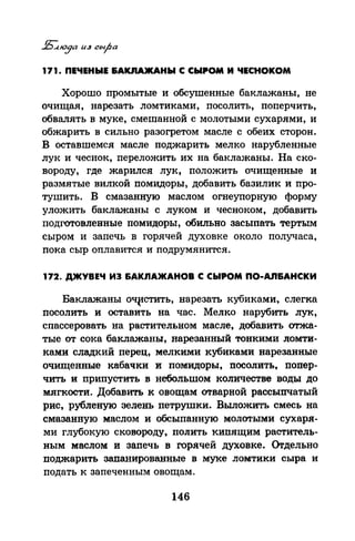 171. ПЕЧЕНЫЕ &АКJUUКАНЫ С СЫРОМ И ЧЕСНОКОМ
Хорошо промытые и обсушенные баклажаны, не
очищая, нарезать ломтиками, посолить, поперчить,
обвалять в муке, смешанной с молотыми сухарями, и
обжарить в сильно разогретом масле с обеих сторон.
В оставшемся масле поджарить мелко нарубленные
лук и чеснок, переложить их на баклажаны. На ско­
вороду, где жарился лук, положить очищенные и
размятые вилкой помидоры, добавить базилик и про­
тушить. В смазанную маслом огнеупорную форму
уложить баклажаны с луком и чесноком, добавить
подготовленные помидоры, обильно засыпать тертым
сыром и запечь в горячей духовке около получаса,
пока сыр оплавится и подрумянится.
172. ДЖУВЕЧ ИЭ БАКЛАЖАНОВ С СЬIРОМ ПО-Аn&АНСКИ
Баклажаны оч~стить, нарезать кубиками, слегка
посолить и оставить на час. Мелко нарубить лук,
спассеровать на растительном масле, добавить отжа­
тые от сока баклажаны, нарезанный тонкими ломти­
ками сладкий перец, мелкими кубиками нарезанные
очищенные кабачки и помидоры, посолить, попер­
чить и припустить в небольшом количестве воды до
мягкости. Добавить к овощам отварной рассыпчатый
рис, рубленую зелень петрушки. Выложить смесь на
смазанную маслом и обсыпанную молотыми сухаря­
ми глубокую сковороду, полить кипящим раститель­
ным маслом и запечь в горячей духовке. Оrдельно
поджарить запанированные в муке ломтики сыра и
подать к запеченным овощам.
146
 
