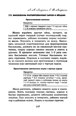 173. I&AICIIA)I(AHbl ФАРШИРОВАННЫЕ СЫРОМ И IIЙЦАМИ
Прмrотовnеиие начинки
Продукты:
* 200 г тертого твердого сыра * 3 крутых яйца
* 1/2 стакана топленого масла
Мелко изрубить крутые яйца, натереть на
крупной терке твердый (лучше голландский) сыр,
все перемешать, добавив половину нормы топлено­
го масла. Посолить и поперчить по вкусу. Напол­
нить начинкой подготовленные для фарширования
баклажаны, уложить их на смазанный маслом про­
тивень, сверху хорошо смазать маслом и запечь в
духовке. В процессе запекания еще 1-2 раза сма­
зать баклажаны маслом. Готовые баклажаны по­
дать горячими. Отдельно в соуснике подать подли­
ву из кислого молока или простокнаши с толченым:
чесноком или сметанный соус с тертым сыром.
Приrотовnение сметанноrо соуса с тертым сыром
Продукты:
* 1-2 ст. ложки (без верха) муки* 0,5 стакана
сметаны * 0,5 стакана кипятка * соль, моло­
тый черный перец и рубленая зелень по вкусу
* 1-2 полных ст. ложки тертого сыра * топле­
ное или сливочное масло
Масло растопить, добавить немного муки и спассе­
ровать. Влить половину стакана сметаны, хорошо и
быстро перемешать, развести небольшим количеством
кипятка. Соус посолить и поперчить, добавить тертый
сыр и рубленую зелень. Подать в соуснике горячим.
147
 