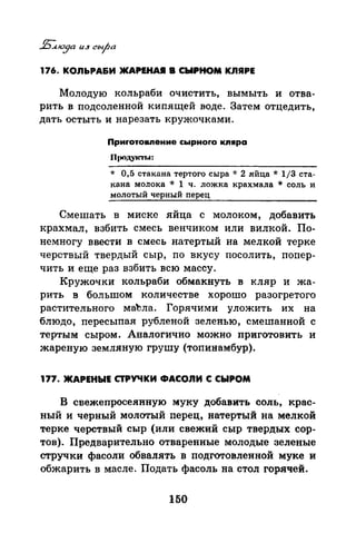 176. КОЛЬРА&И ЖAPIНAJI В СЫРНОМ КЛЯРЕ
Молодую кольраби очистить, вымыть и отва­
рить в подсоленной кипящей воде. Затем отцедить,
дать остыть и нарезать кружочками.
Приrотовпение сырноrо кпяра
n1юдуктrо~:
* 0,5 стакана тертого сыра * 2 яйца * 1/3 ста­
кана молока * 1 ч. ложка крахмала * соль и
молотый черный перец
Смешать в миске яйца с молоком, добавить
крахмал, взбить смесь венчиком или вилкой. По­
немногу ввести в смесь натертый на мелкой терке
черств:Ьrй твердый сыр, по вкусу посолить, попер­
чить и еще раз взбить всю массу.
Кружочки кольраби обмакнуть в кляр и жа­
рить в большом количестве хорошо разогретого
растительного маЪла. Горячими уложить их на
блюдо, пересыпан рубленой зеленью, смешанной с
тертым сыром. Аналогично можно приготовить и
жареную земляную грушу (топинамбур).
177. ЖАРЕНЫЕ СТРУЧКИ ФАСОЛИ С СЫРОМ
В свежепросеянную муку добавить соль, крас­
ный и черный молотый перец, натертый на мелкой
терке черствый сыр (или свежий сыр твердых сор­
тов). Предварительно отваренные молодые зеленые
стручки фасоли обвалять в подготовленной муке и
обжарить в масле. Подать фасоль на стол горячей.
150
 