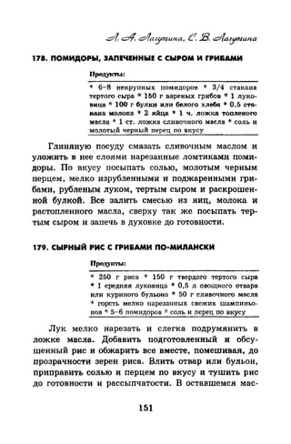 178. ПОМИДОРЫ, ЗАПЕЧЕННЫЕ С СЫРОМ И fРИ&АМИ
* 6-8 некрупных помидоров * 3/4 стакона
тертого сыра ·.~: 150 г вареных грибов ·1: 1 луко­
вица* 100 г булки или белого хлеба* 0.5 сто­
кана молока * 2. .яйца * 1 ч. ложка топленого
масла * 1 ст. ложка сливочного масла * соль и
молотый черный перец по вкусу
Глиняную посуду смазать сливочным маслом и
уложить в нее слоями нарезанные ломтиками поми­
доры. По вкусу посыпать солью, молотым черным
перцем, мелко изрубленными и поджаренными гри­
бами, рубленым луком, тертым сыром и раскрошен­
ной булкой. Все залить смесью из яиц, молока и
растопленного масла, сверху так же посыпать тер­
тым сыром и запечь в духовке до готовности.
179. СЫРНЫЙ РИС С rРИ&АМИ ПО-МИnАНСКИ
* 250 г риса * 150 г твердого тертого сыра
* 1 средняя луковица * 0,5 л овоrцного отвара
или куриного бульона * 50 г сливочного мпсла
·k горсть мелко нарезанных свежих шамnиньо­
нов "1: 5-6 помидоров ~·: соль и ncpe1~ по вкусу
Лук мелко нарезать и слегка подрумянить в
ложке масла. Добавить подготовленный и обсу­
Шенный рис и обжарить все вместе, nомешивая, до
прозрачности зерен риса. Влить отвар или бульон,
приправить солью и nерцем по вкусу и тушить рис
до готовности и рассыпчатости. В оставшемен мае-
151
 