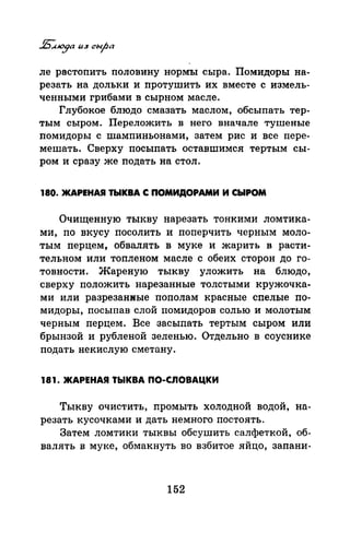 ле растопить половину нормъr сыра. Помидоры на­
резать на дольки и протушить их вместе с измель­
ченными грибами в сырnом масле.
Глубокое блюдо смазать маслом, обсыпать тер­
тым сыром. Переложить в него вначале тушеные
помидоры с шампиньонами, затем рис и все пере­
мешать. Сверху посыпать оставшимел тертым сы­
ром и сразу же подать на стол.
180. ЖАРЕНАЯ ТЫКВА С ПОМИДОРАМИ И СЫРОМ
Очищенную тыкву нарезать тонкими ломтика­
ми, по вкусу посолить и поперчить черным моло­
тым перцем, обвалять в муке и жарить в расти­
тельном или топленом масле с обеих сторон до го­
товности. Жареную тыкву уложить на блюдо,
сверху положить нарезанные толстыми кружочка­
ми или разрезанные пополам красные спелые по­
мидоры, посыпав слой помидоров солью и молотым
черным перцем. Все засыпать тертым сыром или
брынзой и рубленой зеленью. Отдельно в соуснике
подать некислую сметану.
181. ЖАРЕНАЯ ТЬIКВА ПО-СЛОВАЦКИ
Тыкву очистить, промыть холодной водой, на­
резать кусочками и дать немного постоять.
Затем ломтики тыквы обсушить салфеткой, об­
валять в муке, обмакнуть во взбитое яйцо, запани-
152
 