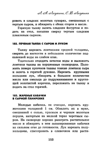 ровать в сладких молотых сухарях, смешанных с
тертым сыром, и обжарить с обеих сторон в масле.
Горячую тыкву залить сладким йогуртом и по­
дать на стол, посыпав сверху тертым сладким
плавленым сырком.
182. ПЕЧЕНАЯ ТЫКВА С СЫРОМ И nYKOM
Тыкву нарезать ломтиками средней толщины,
сварить до мягкости в небольшом количестве под­
соленной воды на слабом огне.
Тщательно отцедить остатки воды и выложить
ломтики тыквы на nорционные сковородки. Поло­
жить поверх кусочков тыквы тонкие ломтики сыра
и запечь в горячей духовке. Нарезать крупными
кольцами лук, обжарить в большом количестве
масла или смальца до подрумянивания и хрустя­
щей золотистой корочки, nереложить на тыкву и
подать на стол горячей.
183. ЖАРЕНЫЕ КА&АЧКИ
В СЫРНОЙ ПАНИРОВКЕ
Молодые кабачки, не очищая, нарезать кру­
жочками толщиной 1 см. Обвалять их в муке,
смешанной с солью, красным и черным молотым
перцем, натертым на мелкой терке черствым сы­
ром. На сковороде хорошо разогреть растительное
масло и обжарить в нем запанированные кабачки
на сильном огне до готовности. Лук нарезать полу­
кольцами, спассеровать в сливочном или расти-
153
 