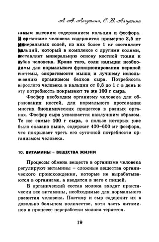 нtMt.IM высоким содержанием кальция и фосфора.
81 организме человека содержится примерно 3,5 кг
••н.,ральных солей, из них более 1 кг составляет
181.n•)ций, который в комплексе с другими солями,
~тnвляет минеральную основу костной ткани и
1уnов человека. Кроме того, соли кальция необхо­
димы для нормального функционирования нервной
снtстемы, сократимости мышц и лучшему исполь­
nоnанию организмом белков сыра. Потребность
tшрослого человека в кальции от 0,8 до 1 г в день и
I''I'Y потребность покрывают те же 100 r сыра.
Фосфор необходим организму человека для об­
разования костей, для нормального протекания
многих биохимических процессов в разных орга­
нах. Фосфор сыра усваивается наилучшим образом.
Те же самые 100 r сыра, о пользе которых уже
было сказано выше, содержат 400-600 мг фосфора,
что покрывает треть его суточной потребности ор­
ганизмом человека.
10. ВИТАМИНЫ- ВЕЩЕСТВА >КИЭНИ
Процессы обмена веществ в организме человека
регулируют витамины- сложные вещества органи­
ческого происхождения, которые не вырабатыва­
ются в организме, а вводятся в него с пищей.
В органический состав молока входят практи­
чески все витамины, необходимые для нормального
развития человека. Поэтому и сыр содержит их в
довольно большом количестве, хотя часть витами­
нов в процессе переработки молока теряется.
19
 