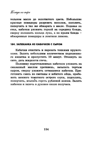 тельном масле до золотистого цвета. Небольшве
красные помидоры разрезать пополам, посо11ИТь,
поперчить и так же обжарить в масле. Подавая на
стол, кабачки уложить горкой на середину блюда,
сверху положить кольца лука, а по краям блюда -
обжаренные помидоры и ломтики лимона.
184. ЗАПЕКАНКА ИЗ КА&АЧКОВ С СЫРОМ
Кабачки очистить и нарезать тонкими кружоч­
ками. Залить небольшим количеством подсоленно­
го кипятка и припустить 1О минут. <>rкинуть на
сито, дать жидкости стечь.
Половину подготовленных кабачков уложить на
смазанный маслом противень, засыпать тертым
сыром, сверху уложить оставшиеся кабачки. При­
готовить смесь из сметаны и взбитого яйца, приба­
вить немного томатного острого соуса, подсолить,
поперчить, всыпаъ горсть рубленой зелени. Залить
кабачки и запечь в духовке около получаса.
154
 