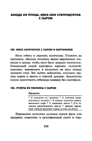 &.ПIОДА ИЭ ПТИЦЫ, МЯСА ИЛИ СУ&ПРОДУКТОВ
С СЫРОМ
185. МЯСО ЗАПЕЧЕННОЕ С СЫРОМ И KAPTOФEJIEM
Мясо отбить и нарезать кусочками. Уложить на
противень, обильно посыпать мелко нарезанным чес­
ноком и луком, чтобы мясо было закрыто полностью.
Очищенный сырой картофель нарезать соломкой,
посолить, перемешать и выложить на мясо поверх
лукового слоя. Все залить майонезом, посыпать тер­
тым сыром и запечь в горячей духовке. Аналогично
можно приготовить отбивную свинину без картофеля.
186. РУnЕТЫ ИЗ СВИНИНЫ С СЫРОМ
Продук'ТЪI:
* 4 шницеля из свинины -J: 4 ломтика сыро­
J<опченого окорока * 4 тонких ломтика эммен­
тальекого сыра * 2 лавровых листа * 2-4 ст.
ложки растительного масла * крупно смоло­
тый черный молотый перец и соль по вкусу
Нарезанное плоскими кусками свиное филе или
грудинку поместить в целлофановый пакет и тща-
155
 