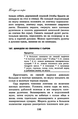 тельно отбить деревянной скалкой (чтобы брызги не
попадали на стол и стены). На каждый подсоленный
по вкусу шницель положить по ломтику сырокопче­
ного окорока, ломтику сыра, половинке лаврового
листа. Посыпать перцем, свернуть мясо плотным
рулетиком и сколоть деревянной шпилькой (можно
из спички без серы). Смазать каждый рулет расти­
тельным маслом, переложить их на сковороду и за­
печь в горячей духовке. Можно приготовить рулеты
в духовке-гриль, нанизав их на шампуры.
187. WНИЦЕЛИ ИЗ СВИНИНЫ С СЫРОМ
Продукты:
* 4 больших шницеля из свиной вырезки
·J.: 4 толстых ломтя сыра* 3 яйца* 1 ст. ложка
муки * 4 ст. ложки домашних nанировочных
сухарей * 3 ст. ложки тоnленого или расти­
тел~ого масла * 4 nомидора * 1 луковица
* уксус, горчица, сахар, соль, молотый перец
и рубленая зелень по вкусу
Приготовить из свиной вырезки довольно
большие и толстые шницели, по вкусу посыпать их
солью и молотым черным перцем.
Сыр нарезать тонкими ломтями по величине
мясных заготовок. Уложить ломти сыра на мясо,
посыпать рубленой зеленью и все свернуть плот­
ными рулетами. Запанировать их в подсоленной
муке, затем окунуть во взбитые с солью яйца и
вновь очень тщательно запанировать в домашних
панировочных сухарях. Жарить рулеты в большом
количестве хорошо разогретого топленого или рас-
156
 