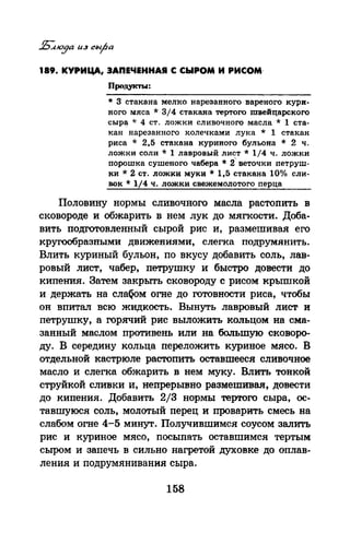 189. КУРИЦА, ЗАПЕЧЕННАЯ С СЫРОМ И РИСОМ·
Продукты:
* З стакана мелко нарезанного вареного кури­
ного мяса * 3/4 стакана тертого швейцарского
сыр~ * 4 ст. ложки сливочного масла * 1 ста­
кан нарезанного колечками лука * 1 стакан
риса * 2,5 стакана куриного бульона * 2 ч.
ложки соли * 1 лавровый лист* 1/4 ч. ложки
порошка сушеного чабера * 2~ веточки петруш­
ки* 2 ст. ложки муки* 1,5 стакана 10% сли­
вок* 1/4 ч. ложки свежемалотого перца
Половину нормы сливочного масла растопить в
сковороде и обжарить в нем лук до мягкости. Доба­
вить подготовленный сырой рис и, размешивая его
кругообразными движениями, слегка подрумянить.
Влить куриный бульон, по вкусу добавить соль, лав­
ровый лист, чабер, петрушку и быстро довести до
кипения. Затем закрьrrь сковороду с рисом крышкой
и держать на слаQ<>м огне до готовности риса, чтобы
он впитал всю жидкость. Вынуть лавровый лист и
петрушку, а горячий рис выложить кольцом на сма­
занный маслом противень или на большую сковоро­
дУ. В середину кольца переложить куриное мясо. В
отдельной кастрюле растопить оставшееся сливочное
масло и слегка обжарить в нем муку. Влить тонкой
струйкой сливки и, непрерывно размешивая, довести
до кипения. Добавить 2/3 нормы тертого сыра, ос­
тавшуюся соль, молотый перец и проварить смесь на
слабом огне 4-5 минут. Получившимся соусом залить
рис и куриное мясо, посыпать оставшимся тертым
сыром и запечь в сильно нагретой духовке до оплав­
ления и подрумянивания сыра.
158
 