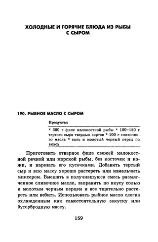 ХОЛОДНЫЕ И rОРЯЧИЕ &JIIOДA ИЭ РЫ&Ы
С СЫРОМ
190. РЫ&НОЕ МАС.ПО С СЫРОМ
продуrnъ~:
* 300 г филе малокостной рыбы * 100-150 г
тертого сыра твердых сортов * 100 г сливочно­
го масла * соль и молотый черный перец по
вкусу
Приготовить отварное филе свежей малокост­
ной речной или морской рыбы, без косточек и ко­
жи, и нарезать его кусочками. Добавить тертый
сыр и всю массу хорошо растереть или измельчить
миксером. Вмешать в получившуюся смесь размяг­
ченное сливочное масло, заправить по вкусу солью
и молотым черным перцем и все тщательно расте­
реть или взбить. Использовать рыбное масло слегка
охлажденным как самостоятельную закуску или
бутербродную массу.
159
 