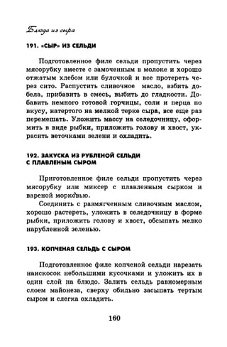 191. «СЫР)) ИЭ СЕ.ПЬДИ
Подготовленное филе сельди пропустить через
мясорубку вместе с замоченным в молоке и хорошо
отжатым хлебом или булочкой и все протереть че­
рез сито. Распустить сливочное масло, взбить до­
бела, прибавить в смесь, выбить до гладкости. До­
бавить немного готовой .горчицы, соли и перца по
вкусу, натертого на мелкой терке сыра, все еще раз
перемешать. Уложить массу на селедочницу, офор­
мить в виде рыбки, приложять голову и хвост, ук­
расить веточками зелени и охладить.
192. ЗАКУСКА ИЗ РУ&.nЕНОЙ СЕ.ПЬДИ
С П.nАВ.nЕНЫМ СЫРОМ
Приготовленное филе сельди пропустить через
мясорубку или миксер с плавленным сырком и
вареной морковью.
Соединить с размягченным сливочным маслом,
хорошо растереть, уложить в селедочницу в форме
рыбки, приложить голову и хвост, обсыпать мелко
нарубленной зеленью.
193. КОПЧЕНАЯ CEJibДb С СЫРОМ
Подготовленное филе копченой сельди нарезать
наискосок небольшими кусочками и уложить их в
один слой на блюдо. Залить сельдь равномерным
слоем майонеза, сверху обильно засыпать тертым
сыром и слегка охладить.
160
 