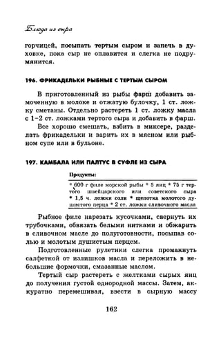 горчицей, посыпать терrrым сыром и запечь в ду­
ховке, пока сыр не оплавится и слегка не подру­
мянится.
196. ФРИКАДЕ.nЬКИ РЫ&НЫЕ С ТЕРТЫМ СЫРОМ
В приготовленный из рыбы фарШ добавить за­
моченную в молоке и отжатую булочку, 1 ст. лож­
ку сметаны. Отдельно растереть 1 ст. ложку масла
с 1-2 ст. ложками тертого сыра и добавить в фарш.
Все хорошо смешать, взбить в миксере, разде­
лать фрикадельки и варить их в мясном или рыб­
ном супе или в бульоне.
197. КАМ&АЛА ИЛИ ПАJIТУС В СУФЛЕ ИЭ СЫРА
Продукты:
* 600 г филе морской рыбы * 5 яиц* 75 г тер-
' uтого швеицарского или советского сыра
* 1,5 ч. ложки .соли * щепотка молотого ду­
шистого перца ·k 2 ст. ложки сливочного масла
Рыбное филе нарезать кусочками, свернуть их
трубочками, обвязать белыми нитками и обжарить
в сливочном масле до полуготовности, посыпав со­
лью и молотым душистым перцем.
Подготовленные рулетяки слегка промакнуть
салфеткой от излишков масла и переложить в не­
большие формочки, смазанные маслом.
Тертый сыр растереть с желтками сырых яиц
до получения густой однородной массы. Затем, ак­
куратно перемешивая, ввести в сырную массу
162
 