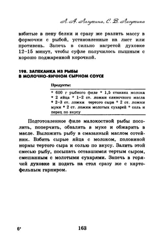 взбитые в пену белки и сразу же разлить массу в
формочки с рыбой, установленные на лист или
противень. Запечь в сильно нагретой духовке
12-15 минут, чтобы суфле получилось пышным с
хорошо поджаренной корочкой.
198. ЗАПЕКАНКА ИЭ РЫ&Ы
в мо,.nочно-sаичном сыРном соУСЕ
Продукты:
* 600 г рыбного филе * 1,5 стакана молока
* 2 яйца * 1-2 ст. ложки сливочного масла
* 2-3 ст. ложки тертого сыра * 2 ст. ложки
муки * 2 ст. ложки молотых сухарей * соль и
перец no вкусу
Подготовленное филе малокостной рыбы посо­
лить, поперчить, обвалять в муке и обжарить в
масле. Выложить рыбу в смазанный маслом сотей­
ник. Взбить сырые яйца с молоком, половиной
нормы тертого сыра и солью по вкусу. Залить этой
смесью рыбу, посыпать оставшимся тертым сыром,
смешанным с молотыми сухарями. Запечь в горя­
чей духовке и подать на стол сразу же с карто­
фельным гарниром.
6* 163
 