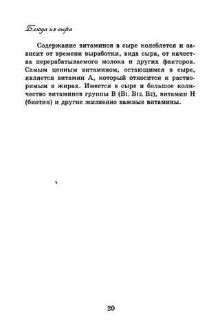 Содержание витаминов в сыре колеблется и за­
висит от времени выработки, вида сыра, от качест­
ва перерабатываемого молока и других факторов.
Самым ценным витамином, остающимся в сыре,
является витамин А, который относится к раство­
римым в жирах. Имеется в сыре и большое коли­
чество витаминов группы В (Bl, В12, В2), витамин Н
(биотин) и другие жизненно важные витамины.
20
 