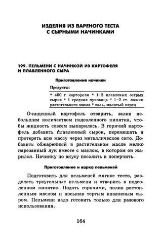 ИЗДЕЛИЯ ИЗ BAPEHOrO ТЕСТА
С СЫРНЫМИ НАЧИНКАМИ
199. ПЕЛЬМЕНИ С НАЧИНКОЙ ИЭ КАРТОФЕЛЯ
И ПЛАВЛЕННОrО СЫРА
Приrотовnение на'lинки
Продукты:
* 400 г картофеля * 1-2 плавленых острых
сырка * 1 средняя луковица * 1-2 ст. ложки
растительного масла * соль, молотый перец
Очищенный картофель отварить, залив не­
большим количеством подсоленного кипятка, что­
бы жидкость совсем выпарилась. В горячий карто­
фель добавить J}лавленный сырок, перемешать ·и
протереть всю массу через металлическое сито. До­
бавить обжаренный в растительном масле мелко
нарезанный лук вместе с маслом, в котором он жа­
рился. Начинку по вкусу посолить и поперчить.
Приrотовnение и варка nеnьменей
Подготовить для пельменей мягкое тесто, раз­
делать треугольные пельмени и отварить в подсо­
ленном кипятке. Подать горячими, полив растоп­
ленным маслом и посыпав тертым плавленым сы­
ром. Пельмени надо готовить только для разового
использования.
164
 