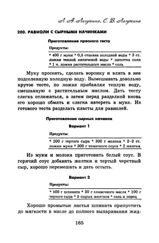 200. РАВИОЛИ С СЫРНЫМИ НАЧИНКАМИ
Приrотовnение пресноrо теста
Продуi(ТЫ:
* 400 г муки* 0,5 стакана холодной воды* 3 ст.
ложки теплой кипяченой воды * щепотка соли
* 1 ч. ложка растительного масла * соль
Муку просеять, сделать воронку и влить в нее
подсоленную холодную воду. Вымешивать довольно
крутое тесто, по ложке прибавляя теплую воду,
смешанную с растительным маслом. Дать тесту
слегка отлежаться, а затем перед разделкой вновь
его хорошо обмять и слегка натереть в муке. Из
готового теста разделать пласты для равиолей.
Приrотовnение сырнь1х начинок
Вариант 1
ПродуiТI.t:
* 200 г тертого сыра * 300 г молока * 2-3 ст.
ложки муки * 300 г томатного соуса * 2 желтка
Из муки и молока приготовить белый соус. В
горячий соус добавить желтки и тертый черствый
сыр, хорошо перемешать и дать остыть.
Вариант 2
Проду1сты:
* 500 г шпината * 30 г сливочного масла * 100 г
тертого сыра* 5 сырых желтков* соль и перец
Хорошо промытые листья шпината припустить
до мягкости в масле до полного выпаривания жид-
165
 