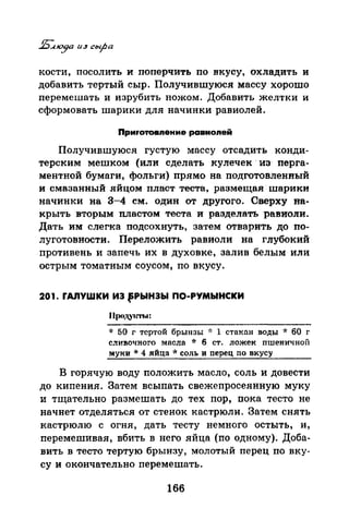 кости, посолить и поперчить по вкусу, охладить и
добавить тертый сыр. Получившуюся массу хорошо
перемешать и изрубить ножом. Добавить желтки и
сформовать шарики для начинки равиолей.
ПрмrотоВIIенме равноnей
Получившуюся густую массу отсадить конди­
терским мешком (или сделать кулечек· из· перга­
ментной бумаги, фольги) прямо на подготовленный
и смазанный яйцом пласт теста, размещая шарики
начинки на 3-4 см. один от другого. Сверху па­
крыть вторым пластом теста и разделать равмоли.
Дать им слегка подсохнуть, затем отварить до по­
луготовности. Переложить равиоли на глубокий
.противень и запечь их в духовке, залив белым или
острым томатным соусом, по вкусу.
201. rАnУШКИ ИЭ fРЫНЭЫ ПО-РУМЫНСКИ
* 50 г тертой брынзы ~·: 1 стакnн воды * 60 г
сливочного масла * 6 ст. ложек пшеничной
муки * 4 яйца * соль и перец по вкусу
В горячую воду положить масло, соль и довести
до кипения. Затем всыпать свежепросеянную муку
и тrцательно размешать до тех пор, пока тесто не
начнет отделяться от стенок кастрюли. Затем снять
кастрюлю с огня, дать тесту немного остыть, и,
перемешивая, вбить в него яйца (по одному). Доба­
вить в тесто тертую брынзу, молотый перец по вку­
су и окончательно перемешать.
166
 
