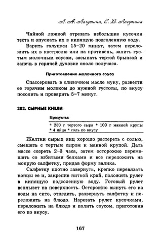 Чайной ложкой отрезать небольшие кусочки
теста и опускать их в кипящую подсоленную воду.
Варить галушки 15-20 минут, затем перело­
жить их в кастрюлю или на противень, залить гус­
тым молочным соусом, засыпать тертой брынзой и
запечь в горячей духовке около получаса.
Приrотовпение моnочноrо соуса
Спассеровать в сливочном масле муку, развести
ее горячим молоком до нужной густоты, по вкусу
посолить и проварить 5-7 минут.
202. СЫРНЫЕ KHEJIИ
fiJЮдукты:
-J: 250 г тертого сыра * 100 г манной круnы
* 4 яйца * соль no вкусу
Желтки сырых яиц хорошо растереть с солью,
смешать с тертым сыром и манной крупой. Дать
массе созреть 2-3 часа, затем осторожно переме­
шать со взбитыми белками и все переложить на
мокрую салфетку, придав форму валика.
Салфетку плотно завернуть, крепко перевязать
концы ее и, закрепив ниткой край, положить рулет
в кипящую подсоленную воду. Готовый рулет
всплывет на поверхность. ОстороЖно вынуть его из
воды на сито, отцедить, развернуть салфетку и nе­
реложить на блюдо. Нарезать рулет кусочками,
переложить на блюдо и полить соусом, приготовив
его по вкусу.
167
 