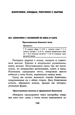 &JIИНЧИКИ, ОЛАДЬИ, ПОНЧИКИ С СЫРОМ
203. &nИНЧИКИ С НАЧИНКОЙ ИЗ МЯСА И СЫРА
Приrотовпение бnинноrо теста
ll(IOД.VJCТitl:
* 2 сырых .яйца * 1/2 ч. ложки соли * 1 ч.
ложка сахара * 1/2 ст. ложки сливочного мас­
ла * 2,5 стакана молока oJ: 1,5-2 стакана nше­
ничной муки
Растереть же~тки с солью, сахаром и сливоч­
ным маслом. Хорошо и непрерывно размешивая,
влить молоко. Получившуюся смесь так же посте­
пенно, но непрерывно размешивая, влить в муку.
Размешать однородное тесто, осторожно ввести
взбитых в пену белка, перемешать сверху вниз.
Сразу же начать выпекать тонкие блинчики,
подрумянивая их с обеих сторон. Дать блинчикам
остыть, обровнять ножом, придав им четырех­
угольную форму.
Приrотовnение начинки и оформление бnинчиков
Обжарить пропущенное через мясорубку отвар­
ное мясо или ливер с очень мелко нарезанным лу-
168
 