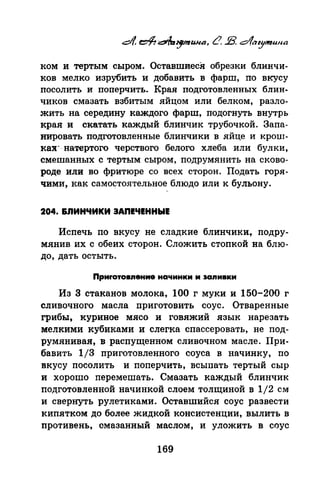 ком и тертым сыром. ОставшиесЯ обрезки блинчи­
ков мелко изрубить и добавить в фарш, по вкусу
посолить и поперчить. Края подготовленных блин­
чиков смазать взбитым яйцом или белком, разло­
жить на середину каждого фарш, подогнуть внутрь
края и скатать каждый блинчик трубочкой. Запа­
нировать подготовленные блинчики в яйце и крош­
ках·- натертого черствого белого хлеба или булки,
смешанных с тертым сыром, подрумянить на сково­
роде или во фритюре со всех сторон. Подать горя­
чими, как само<;:тоятельное блюдо или к бульону.
204. &ЛИНЧИКИ ЗАПЕЧЕННЫЕ
Испечь по вкусу не сладкие блинчики,. подру­
мянив их с обеих сторон. Сложить стопкой на блю­
до, дать остыть.
Приrотомение начинки и sапмвкм
Из З стаканов молока, 100 г муки и 150-200 г
сливочного масла nриготовить соус. Отваренные
грибы, куриное мясо и говяжий язык нарезать
мелкими кубиками и слегка сnассеровать, не под­
румянивая, в распущенном сливочном масле. При­
бавить 1/3 приготовленного соуса в начинку, по
вкусу посолить и nоперчить, всыnать тертый сыр
и хорошо перемешать. Смазать каждый блинчик
подготовленной начинкой слоем толщиной в 1/2 см
и свернуть рулетиками. Оставшийся соус развести
кипятком до более жидкой консистенции, вылить в
противень, смазанный маслом, и уложить в соус
169
 