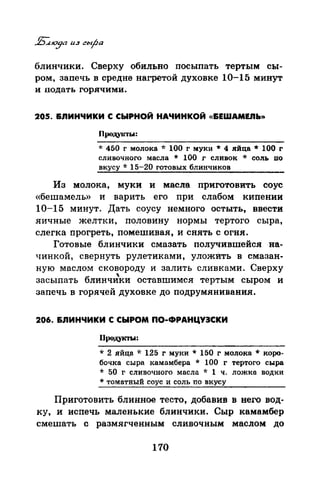 блинчики. Сверху обильно посыпать тертым сы­
ром, запечь в средне нагретой духовке 10-15 минут
и подать горячими.
205. &ЛИНЧИКИ С СЫРНОЙ НАЧИНКОЙ «&EWAMEJIЬ>>
Проду1rrы:
·J: 450 г молока "1: 100 г муки * 4 яйца* 100 г
сливочного масла * 100 г сливок * соль по
вкусу * 15-20 готовых блинчиков
Из молока, муки и масла приготовить соус
«бешамель» и варить его при слабом кипении
10-15 минут. Дать соусу немного остыть, ввести
яичные желтки, половину нормы тертого сыра,
слегка прогреть, помешивая, и снять с огня.
Готовые блинчики смазать получившейся на­
чинкой, свернуть рулетиками, уложИть в смазан­
ную маслом сковороду и залить сливками. Сверху
"засыпать блинчики оставшимел тертым сыром и
запечь в горячей духовке до подрумянивания.
206. &ЛИНЧИКИ С СЫРОМ ПО-ФРАНЦУЭСКИ
Продукты:
* 2 яйца -J: 125 г муки * 150 г молока * коро­
бочка сыра камамбера * 100 г тертого сыра
* 50 г сливочного масла * 1 ч. ложка водки
* томатный соус и соль по вкусу
Приготовить блинное тесто, добавив в него вод­
ку, и испечь маленькие блинчики. Сыр камамбер
смешать с размягченным сливочным маслом до
170
 