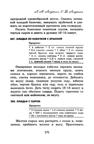 однородной кремаобразной массы. Смазать начин­
кой каждый блинчик, завернуть трубочкой и уло­
жить на подготовленный противень или сковороду.
Полить блинчики томатным соусом, посыпать
тертым сыром и запечь в духовке 10-15 минут.
207. ОnАДЬИ ИЭ КА&АЧКОВ С &РЫНЭОЙ
Продуi~Ы:
* 4 кабачка * 2 ст. ложки манной крупы
* 0,5 стакана сливок * 1 яйцо ·J: 2 ст. ложки
тертой брынзы или острого твердого сыра
·х 4 ст. ложки сметаны * 3 ст. ложки расти­
тельного масла * 1/2 ч. ложки соды, гашеной
1 ч. .r1ожкой уксуса * сахар и соль no вкусу
Очищенные молодые кабачки нарезать мелки­
ми ломтиками, всыпать манную крупу, влить
сливки и, хорошо перемешав, варить на слабом
огне, слегка помешивая, до готовности. Добавить
по вкусу сахар, гашеную уксусом соду, взбитое
яйцо, тертую брынзу или сыр, соль и тщательно
вымешать тесто. Дать тесту созреть 10-15 минут. и
жарить как обычные оладьи. Подать горячими со
сметаной или майонезом, по~вкусу.
208. ОЛАДЬИ С СЫРОМ
пIIOJI.YITЫ:
·J: 2 стакапа муки * 1,5 стакана молока * 2 яй­
ца * 250 г голландского или советского сыра
·J: 50 г топленого масла * соль no вкусу
·Желтки сырых яиц растереть с солью и, поме­
шивая, прибанить молоко и муку. Приготовить
171
 