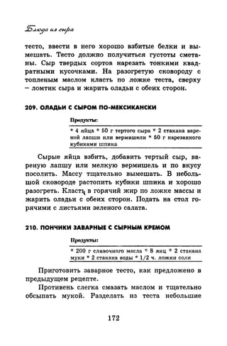 тесто, ввести в него хорошо взбитые белки и вы­
мешать. Тесто должно получиться густоты смета­
ны. Сыр твердых сортов нарезать тонкими квад­
ратными кусочками. На разогретую сковороду с
топленым маслом класть по ложке теста, сверху
-ломтик сыра и жарить оладьи с обеих сторон.
209. ОЛАДЬИ С СЫРОМ ПО-МЕКСИКАНСКИ
Проду~сты:
* 4 яйца * 50 г тертого сыра * 2 стакана варс­
ной лапши или вермишели * 50 г нарезанного
кубиками шпика
Сырые яйца взбить, добавить тертый сыр, ва­
реную лапшу или мелкую вермишель и по вкусу
посолить. Массу тщательно вымешать. В неболь­
шой сковороде растопить кубики шпика и хорошо
разогреть. Кластч_ в горячий жир по ложке массы и
жарить оладьи с обеих сторон. Подать на стол го­
рячими с листьями зеленого салата.
210. ПОНЧИКИ ЗАВАРНЫЕ С СЫРНЫМ КРЕМОМ
Продукты:
* 200 г сливочного масла ·J: 8 яиц ·k 2 стакана
муки* 2 стакана воды* 1/2 ч. ложки соли
Приготовить заварное тесто, как предложено в
предыдущем рецепте.
Противень слегка смазать маслом и тщательно
обсыпать мукой. Разделать из теста небольшие
172
 