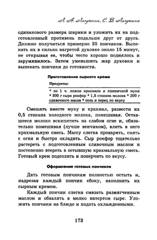 одинакового размера шарики и уложить их на под­
готовленный противень подальше друг от друга.
Должно получиться примерно 35 пончиков. Выпе­
кать их в сильно нагретой духовке около 15 минут,
не открывая ее, чтобы тесто хорошо поднялось и
зарум.яиилось. Затем уменьшить жар духовки и
выпекать пончики до готовности.
Приrотовnение сырноrо крема
Проду1СТLJ:
* по 1 ч. ложке крахмала и пшеничной муки
*300 г сыра рокс}юр * 1,Б стакана молока * 200 г
сливочного масла *соль и перец по вкусу
Смешать вместе муку и крахмал, развести их
0,5 стакана холодного молока, помешивая. Остав­
шееся молоко вскипятить на слабом огне и, обяза­
тельно помешивая (лучше венчиком), влить в него
крахмальную смесь. Массу слегка про:~;~арить, снять
с огня и быстро охладить. Сыр рокфор тщательно
растереть с подготовленным сливочным маслом и
постепенно втереть в остывшую крахмальную смесь.
Готовый крем подсолить и поперчить по вкусу.
Оформnение rотовых nон11иков
Дать готовым понч.икам полностью остыть и,
надрезав каждый поичик сбоку, наполнить их
сырным кремом.
Каждый поичик слегка смазать размягченным
маслом и обвалять в мелко натертом сыре. Уло­
жить пончики на блюдо и подать охлажденными.
173
 