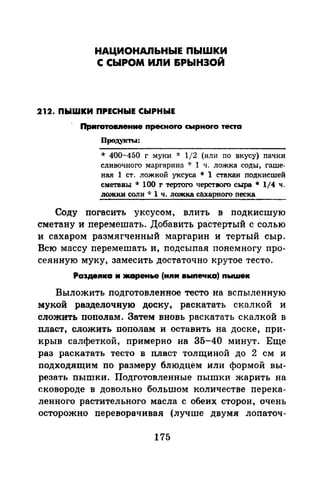 НАЦИОНАЛЬНЫЕ ПЫШКИ
С СЫРОМ ИЛИ &РЫНЗОЙ
212. ПЫШКИ ПРЕСНЫЕ СЫРНЫЕ
Приrотов.nение npecнoro сырноrо теста
Продукт~..:
* 400-450 г муки ·k 1/2 (или по вкусу) пач1ш
сливочного маргарина -J: 1 ч. ложка соды, гаше­
ная 1 ст. ложкой уксуса * l стакан nодкисшей
сметавы * 100 r тертого черствого сыра * 114 ч.
ложки соли * 1 ч. ложка cilxapнoro песка
Соду погасить уксусом, влить в подкисшую
сметану и перемешать. Добавить растертый с солью
и сахаром размягченный маргарин и тертый сыр.
Всю массу перемешать и, подсыпал понемногу про­
сеянную муку, замесить достаточно крутое тесто.
Ра3деnка м JКаренье (иn11 выnечка) nыwек
Выложить подготовленное тесто на вспыленную
мукой разделочную доску, раскатать скалкой и
сложить пополам. Затем вновь раскатать скалкой в
пласт, сложить пополам и оставить на доске, при­
крыв салфеткой, примерно на 35-40 минут. Еще
раз раскатать тесто в пласт толщиной до 2 см и
подходящим по размеру блюдцем или формой вы­
резать пышки. Подготовленные пышки жарить на
сковороде в довольно болыuом количестве перека­
ленного растительного масла с обеих сторон, очень
осторожно переворачивая (лучше двумя лопаточ-
175
 