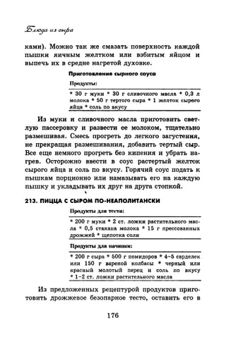ками). Можно так же смазать поверхность каждой
пышки яичным желтком или взбитым яйцом и
выпечь их в средне нагретой духовке.
Приrотовпение сьtрноrо соуса
Проду~m.J:
* 30 г муки * 30 г сливочного масла * 0,3 л
молока * 50 г тертого сыра * 1 желток сырого
яйца* соль по вкусу
Из муки и сливочного масла приготовить свет­
лую пассеровку и развести ее молоком, тщательно
размешивая. Смесь прогреть· до легкого загустения,
не прекращая размешивания, добавить тертый сыр.
Все еще немного прогреть без кипения и убрать на­
грев. Осторожно ввести в соус растертый желток
сырого яйца и соль по вкусу. Горячий соус подать к
пышкам порционно или намазывать его на каждую
пышку и укладывать их друг на друга стопкой.
"213. ПИЦЦА С СЫРОМ ПО-НЕАПОnИТАНСКИ
Продукты для тсt~о:
* 200 г муки * 2 ст. ложки растительного мас­
ла * 0,5 стакана молока * 15 г прессованных
дрожжей * щепотка соли
llpoдyi('J'bl ДЛЯ 11011ИIIКИ:
* 200 г сыра * 500 г помидоров * 4-5 сарделек
или 150 г вареной колбасы * черный или
красный молотый перец и соль по вкусу
·k 1-2 ст. ложки растительного масла
Из предложенных рецептурой продуктов приго­
товить дрожжевое безопарвое тесто, оставить его в
176
 