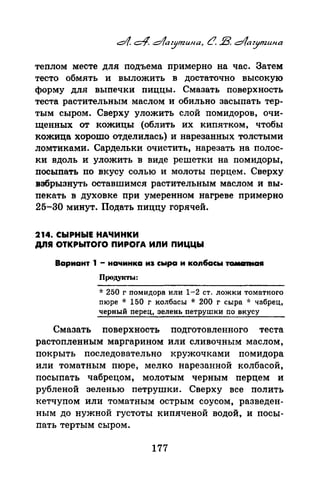 теплом месте для подъема примерно на час. Затем
тесто обмять и выложить в достаточно высокую
форму для выпечки пиццы. Смазать поверхность
теста растительным маслом и обильно засыпать тер­
тым сыром. Сверху уложить слой помидоров, очи­
щенных от кожицы (облить их кипятком, чтобы
кожица хорошо отделилась) и нарезанных толстыми
ломтиками. Сардельки очистить, нарезать на полос­
ки вдоль и уложить в виде решетки на помидоры,
посыпать по вкусу солью и молоты перцем. Сверху
взбрызнуть оставшимел растительным маслом и вы­
пекать в духовке при умеренном нагреве примерно
25-30 минут. Подать пиццу горячей.
214. СЫРНЫЕ НАЧИНКИ
ДЛЯ ОТКРЫТОrО ПИРОrА ИЛИ ПИЦЦЫ
Вариант 1 - начинка иs сыра и копбасы тамаntа•
Проду~m.а:
~~: 250 г nомидора или 1-2 ст. ложки томатного
nюре * 150 г колбnсы * 200 г сыра * чnбрец,
черный перец, зелень петрушки по вкусу
Смазать поверхность подготовленного теста
растопленным маргарином или сливочным маслом,
покрыть последовательно кружочками помидора
или томатным пюре, мелко нарезанной колбасой,
посыпать чабрецом, молотым черным перцем и
рубленой зеленью петрушки. Сверху все полить
кетчупом или томатным острым соусом, разведен­
ным до нужной густоты кипяченой водой, и посы­
пать тертым сыром.
177
 