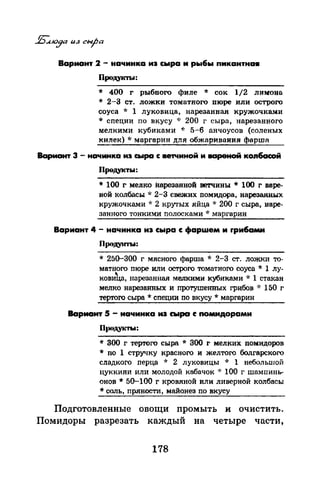 Вариант 2 - начинка иэ сыра и рыбы пикантна•
Проду~сты:
* 400 г рыбного филе * сок 1/2 лимона
* 2-3 ст. ложки томатного пюре или острого
соуса * 1 луковица, нарезанная кружочками
* специи по вкусу * 200 г сыра, нарезанного
мелкими кубиками '1: 5-6 анчоусов (соленых
килек) * маргарин для обжаривания фарша
Вариант 3 - нСI'Iинка иэ сыра с ветчиной и вареной ко116асой
Продукты:
* 100 г ме.лко iшрезавной ветчины * 100 г варе­
ной колбасы ·k 2-3 свежих помидора, нарезаиных
кружочками -1: 2 крутых яйца ·J: 200 г сыра, наре­
заююга тонкими nолосками * маргарин
Вариант 4 - начинка иэ сыра с фарwем и rрибами
Продуаrrы:
* 25G-300 г мясного фарша * 2-3 ст. ложки то­
матного пюре или острого томатного соуса * 1 лу­
кови'hа, нарезанная мелкими кубиками * 1 стакан
мелко нарезанных и протушенных грибов ·J: 150 г
тертого сыра * специи по вкусу * маргарин
Вариант 5 - начинка из cwpa с помидорами
Пtиtдуктw:
* 300 г тертого сыра * 300 г мелких ломидаров
* по 1 стручку красного и желтого болгарского
сладкого nерца ·k 2 Jiуковицы ·k 1 небольшой
цуккини или молодой кабачок ·J: 100 г шамnинь­
онов * 50-100 г кровяной или ливерной колбасы
*соль, пряности, майонез по вкусу
Подготовленные овощи промыть и очистить.
Помидоры разрезать каждый на четыре части,
178
 