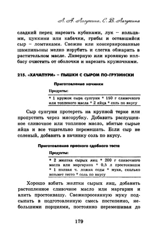 сладкий перец нарезать кубиками, лук - кольца­
ми, цуккини или кабачки, грибы и оставшийся
сыр - ломтиками. Свежие или консервированные
шампиньоны мелко изрубить и слегка обжарить в
растительном: масле. Ливерную или кровяную кол­
басу очистить от оболочки и нарезать кружочками.
215. «ХАЧАПУРИ>>- ПЫWКИ С СЫРОМ ПО-rРУЭИНСКИ
Приrотовпение начинки
П(Хщ,укты:
* 1 кружок сыра сулгуни * 150 г сливочного
или топленого масла * 2 яйца * соль по вкусу
Сыр сулгуни протереть на крупной терке или
пропустить через мясорубку. Добавить расnущен­
ное сливочное или топленое масло, вбитые сырые
яйца и все тщательно перемешать. Если сыр не
соленый, добавить в начинку соль по вкусу.
Приrотоаnение npecнoro сд~ноrо теста
Продукты:
* 2 желтка сырых яиц * 200 г сливочного
масла или маргарина * 0,5 л nростокваши
* 1 nолная ч. ложка соды * мука, сколько
возьмет тесто * соль по вкусу
Хорошо взбить желтки сырых яиц, добавить
растопленное сливочное масло иди маргарин и
влить простоквашу. Снежепросеянную муку под­
сыпать в подготовленную смесь постепенно, не­
большими порциями, постоянно перемешива.я до
179
 